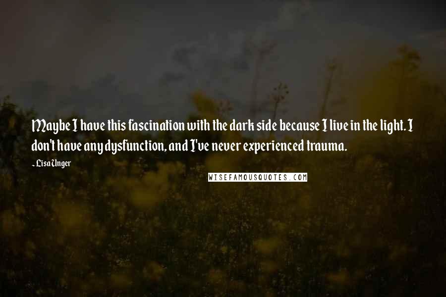 Lisa Unger Quotes: Maybe I have this fascination with the dark side because I live in the light. I don't have any dysfunction, and I've never experienced trauma.