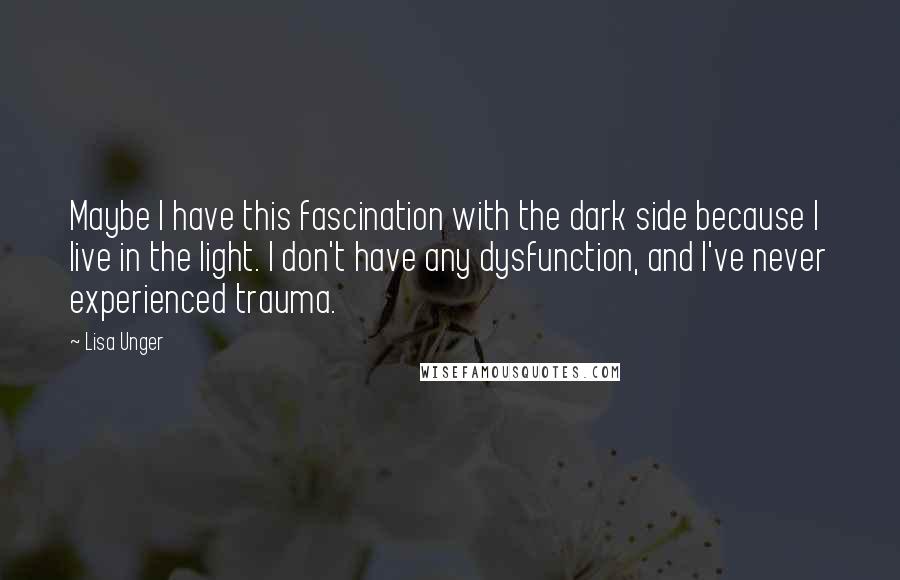 Lisa Unger Quotes: Maybe I have this fascination with the dark side because I live in the light. I don't have any dysfunction, and I've never experienced trauma.