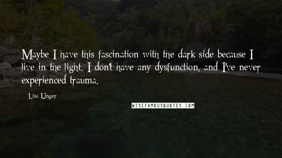 Lisa Unger Quotes: Maybe I have this fascination with the dark side because I live in the light. I don't have any dysfunction, and I've never experienced trauma.