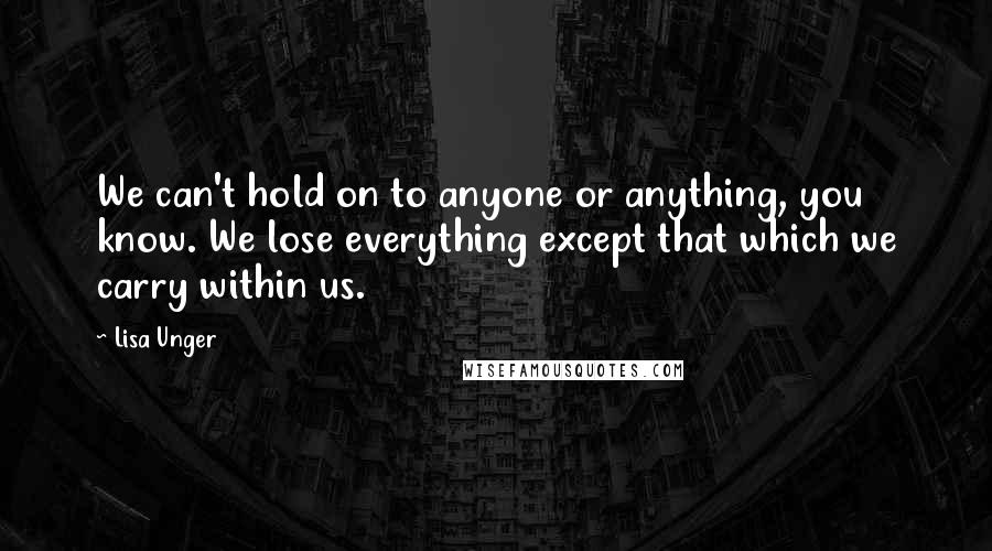 Lisa Unger Quotes: We can't hold on to anyone or anything, you know. We lose everything except that which we carry within us.