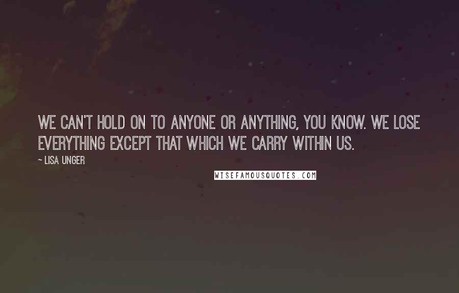 Lisa Unger Quotes: We can't hold on to anyone or anything, you know. We lose everything except that which we carry within us.