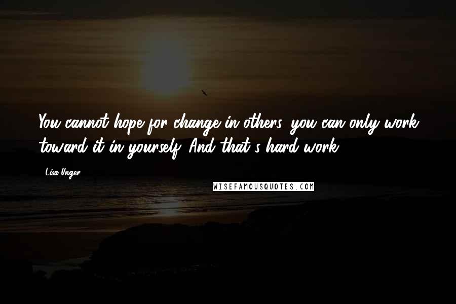 Lisa Unger Quotes: You cannot hope for change in others, you can only work toward it in yourself. And that's hard work.