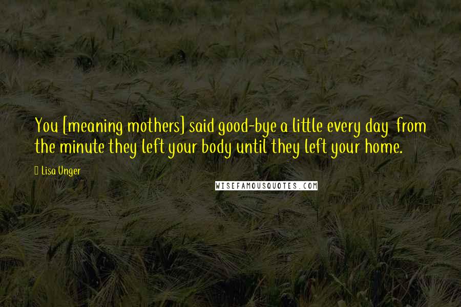 Lisa Unger Quotes: You [meaning mothers] said good-bye a little every day  from the minute they left your body until they left your home.