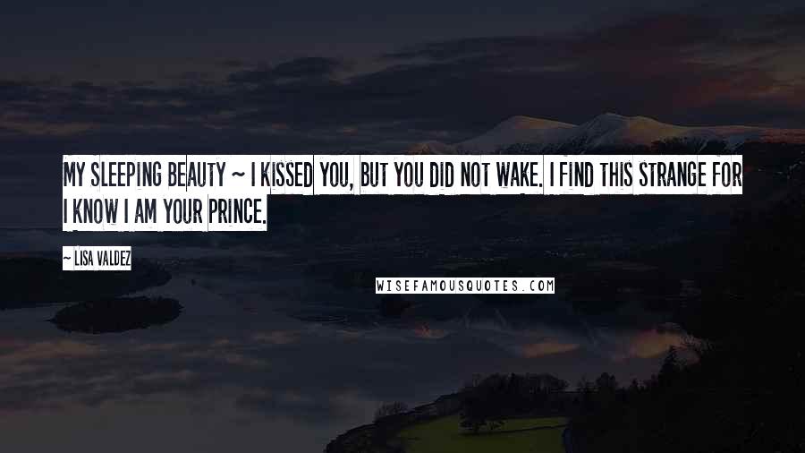 Lisa Valdez Quotes: My Sleeping Beauty ~ I kissed you, but you did not wake. I find this strange for I know I am your prince.