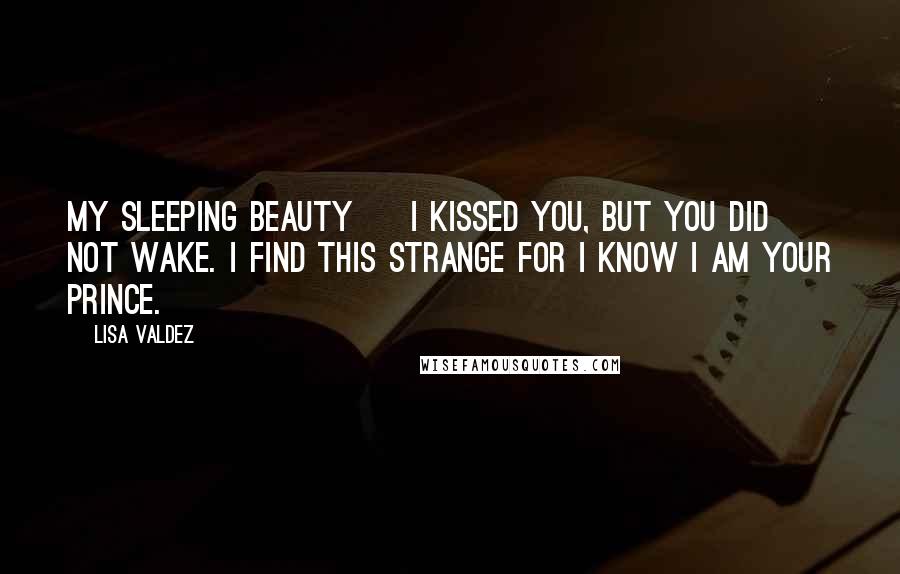 Lisa Valdez Quotes: My Sleeping Beauty ~ I kissed you, but you did not wake. I find this strange for I know I am your prince.