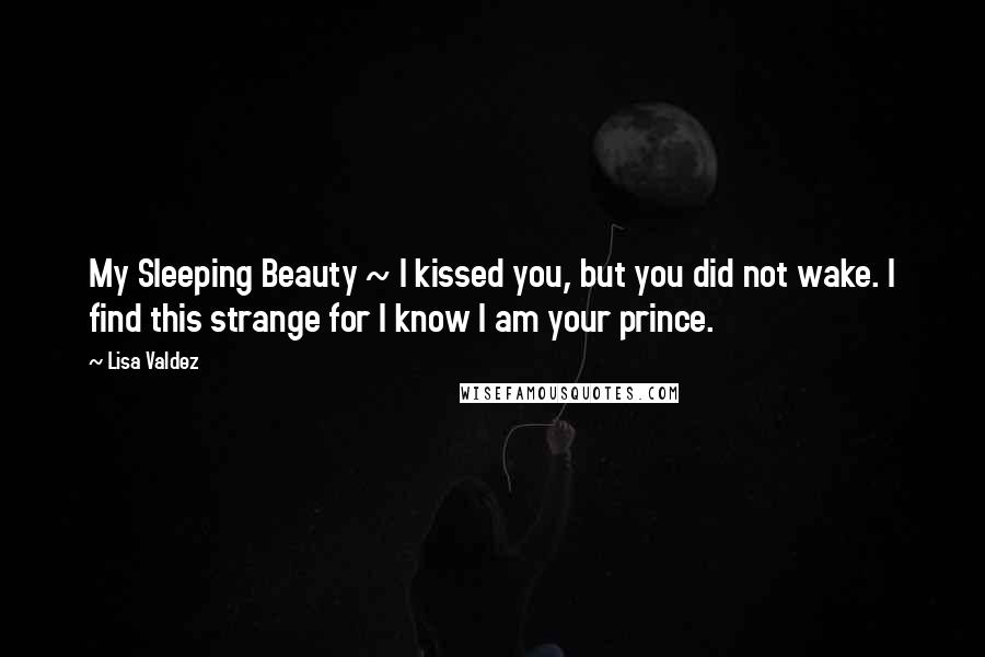 Lisa Valdez Quotes: My Sleeping Beauty ~ I kissed you, but you did not wake. I find this strange for I know I am your prince.