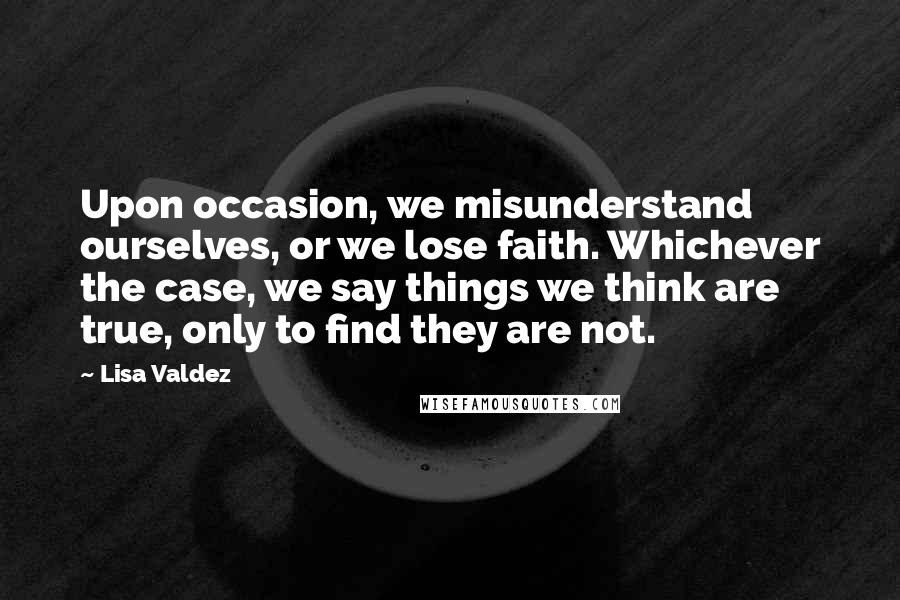 Lisa Valdez Quotes: Upon occasion, we misunderstand ourselves, or we lose faith. Whichever the case, we say things we think are true, only to find they are not.