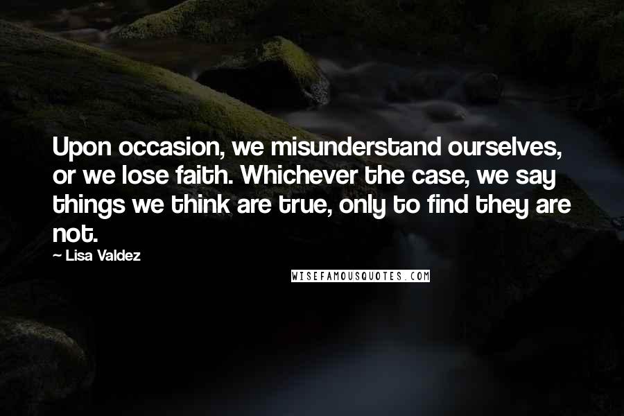 Lisa Valdez Quotes: Upon occasion, we misunderstand ourselves, or we lose faith. Whichever the case, we say things we think are true, only to find they are not.