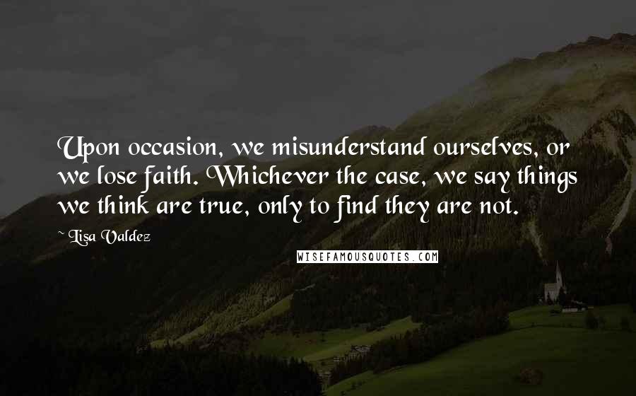 Lisa Valdez Quotes: Upon occasion, we misunderstand ourselves, or we lose faith. Whichever the case, we say things we think are true, only to find they are not.