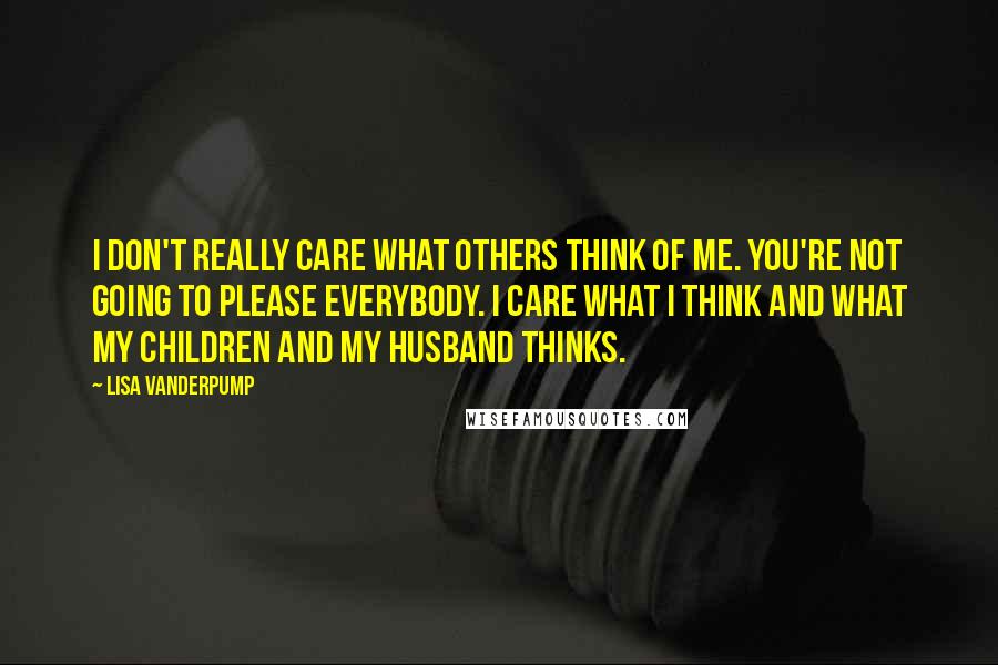 Lisa Vanderpump Quotes: I don't really care what others think of me. You're not going to please everybody. I care what I think and what my children and my husband thinks.