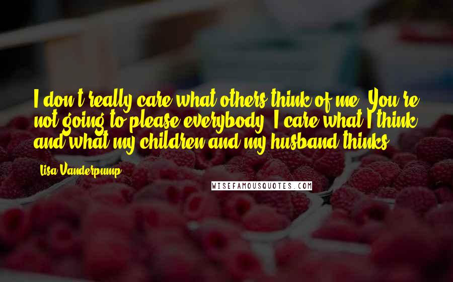 Lisa Vanderpump Quotes: I don't really care what others think of me. You're not going to please everybody. I care what I think and what my children and my husband thinks.