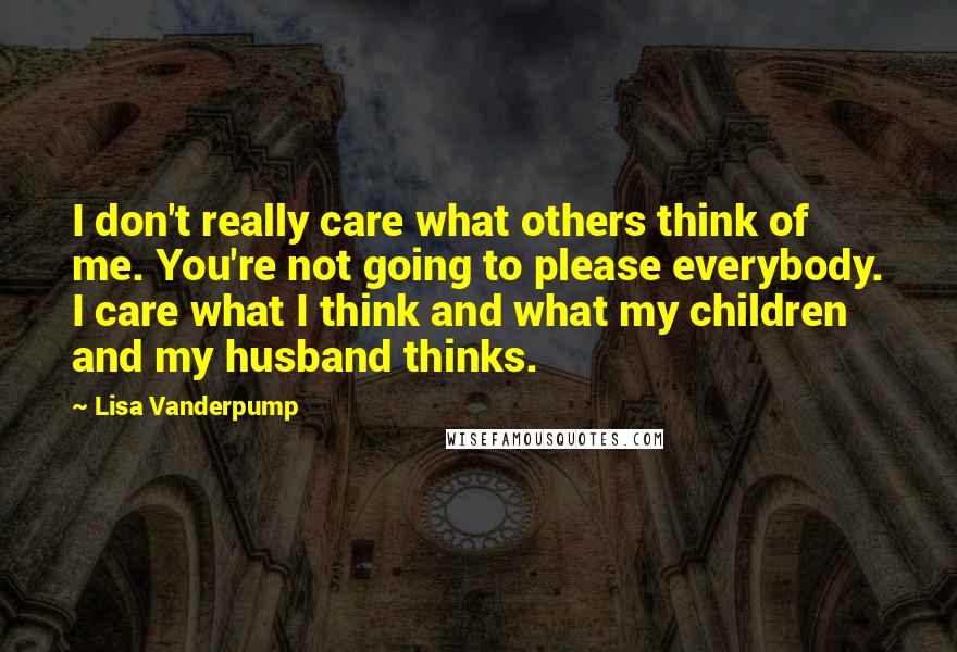 Lisa Vanderpump Quotes: I don't really care what others think of me. You're not going to please everybody. I care what I think and what my children and my husband thinks.