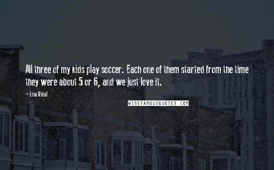 Lisa Vidal Quotes: All three of my kids play soccer. Each one of them started from the time they were about 5 or 6, and we just love it.