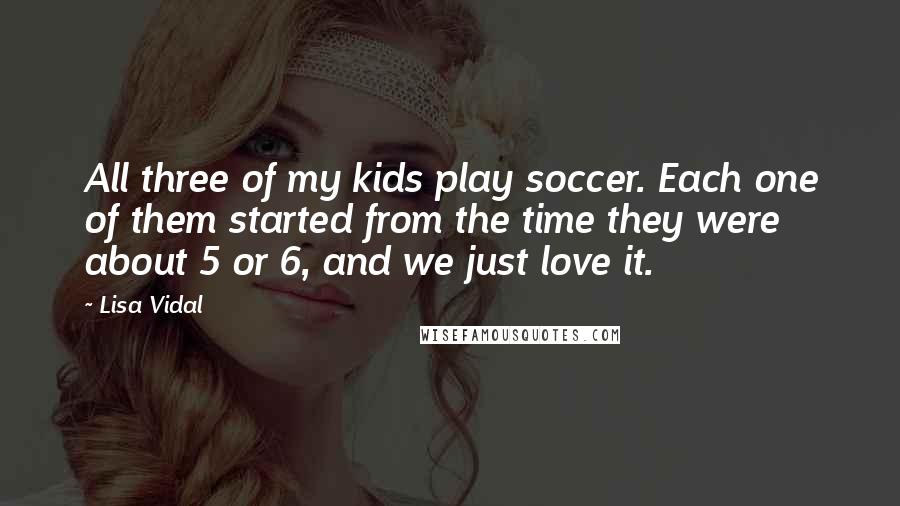 Lisa Vidal Quotes: All three of my kids play soccer. Each one of them started from the time they were about 5 or 6, and we just love it.