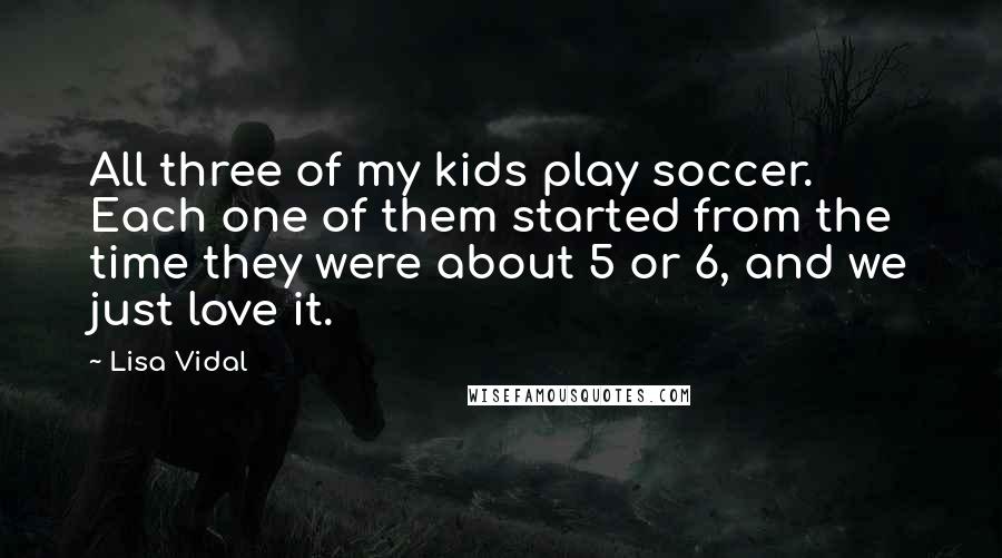 Lisa Vidal Quotes: All three of my kids play soccer. Each one of them started from the time they were about 5 or 6, and we just love it.