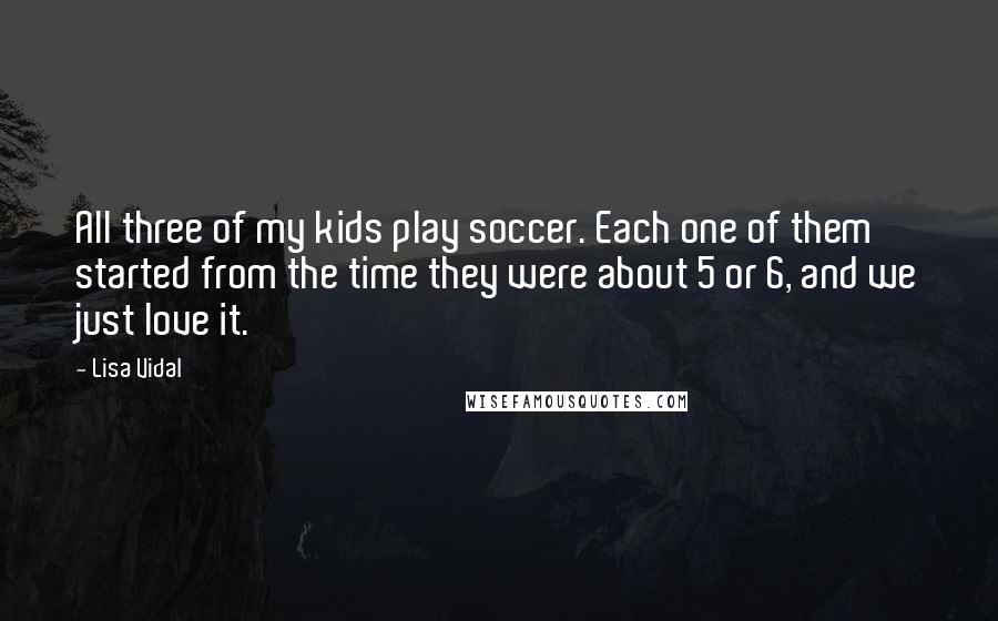 Lisa Vidal Quotes: All three of my kids play soccer. Each one of them started from the time they were about 5 or 6, and we just love it.