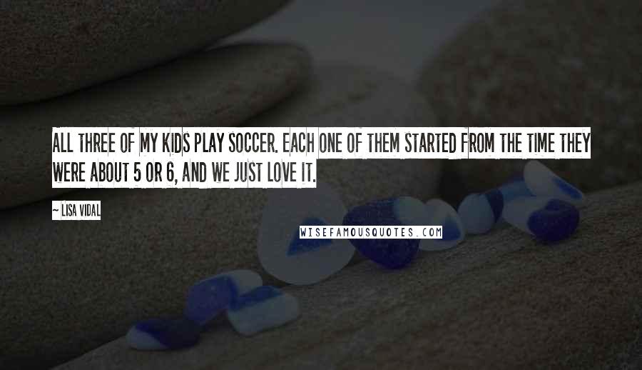 Lisa Vidal Quotes: All three of my kids play soccer. Each one of them started from the time they were about 5 or 6, and we just love it.