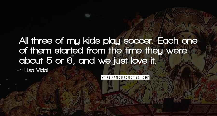 Lisa Vidal Quotes: All three of my kids play soccer. Each one of them started from the time they were about 5 or 6, and we just love it.
