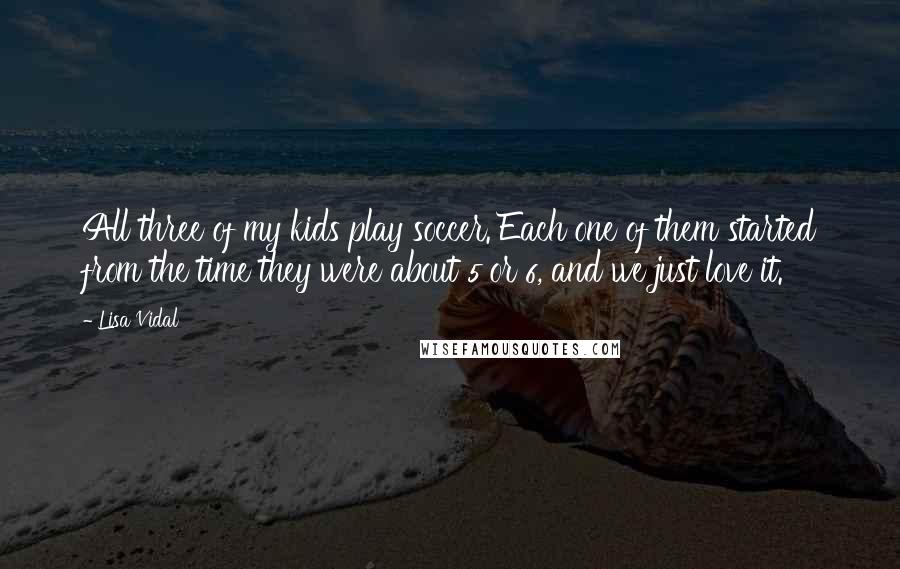 Lisa Vidal Quotes: All three of my kids play soccer. Each one of them started from the time they were about 5 or 6, and we just love it.