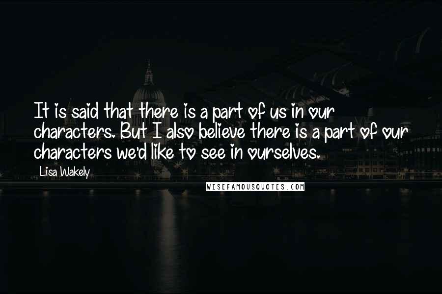 Lisa Wakely Quotes: It is said that there is a part of us in our characters. But I also believe there is a part of our characters we'd like to see in ourselves.
