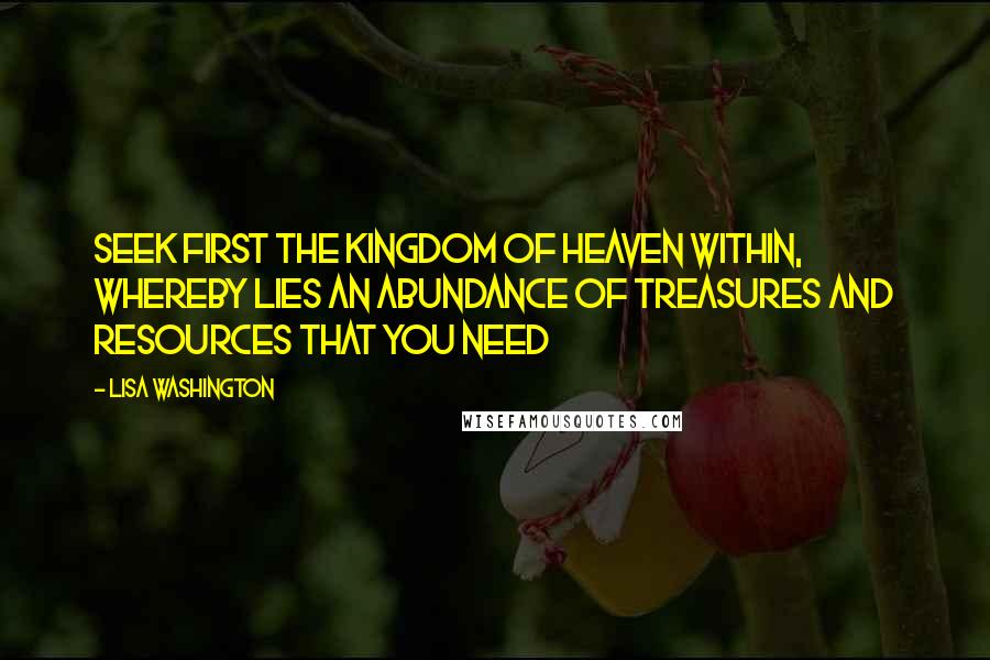 Lisa Washington Quotes: Seek first the kingdom of heaven WITHIN, whereby lies an abundance of treasures and resources that you need