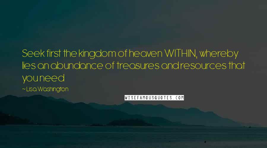 Lisa Washington Quotes: Seek first the kingdom of heaven WITHIN, whereby lies an abundance of treasures and resources that you need