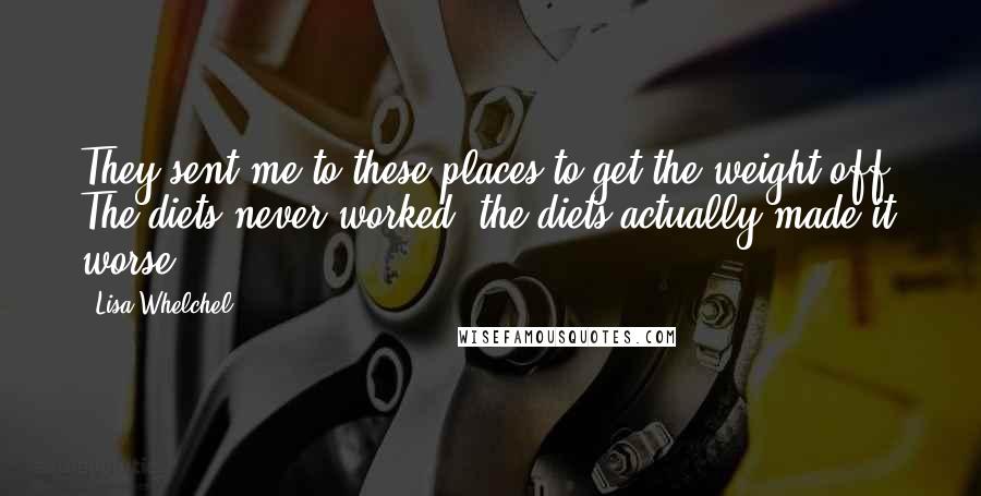 Lisa Whelchel Quotes: They sent me to these places to get the weight off. The diets never worked; the diets actually made it worse.