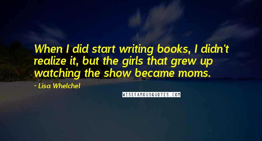 Lisa Whelchel Quotes: When I did start writing books, I didn't realize it, but the girls that grew up watching the show became moms.
