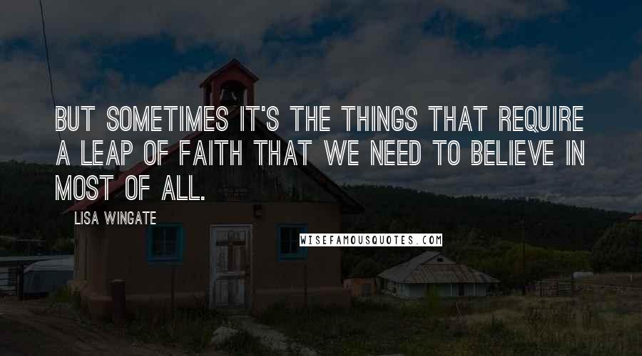 Lisa Wingate Quotes: But sometimes it's the things that require a leap of faith that we need to believe in most of all.