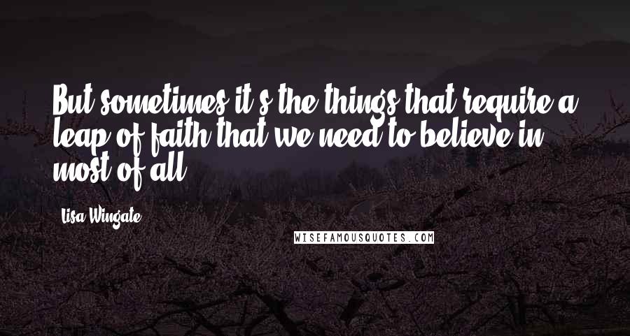 Lisa Wingate Quotes: But sometimes it's the things that require a leap of faith that we need to believe in most of all.