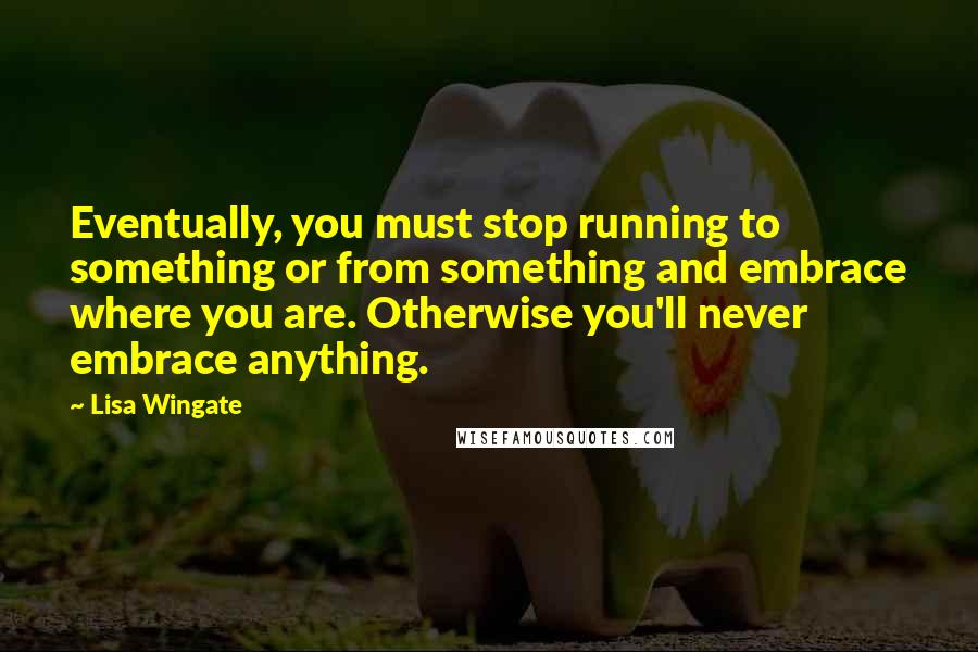 Lisa Wingate Quotes: Eventually, you must stop running to something or from something and embrace where you are. Otherwise you'll never embrace anything.