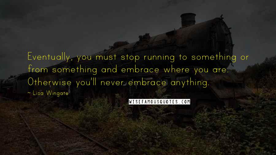 Lisa Wingate Quotes: Eventually, you must stop running to something or from something and embrace where you are. Otherwise you'll never embrace anything.