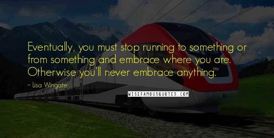 Lisa Wingate Quotes: Eventually, you must stop running to something or from something and embrace where you are. Otherwise you'll never embrace anything.