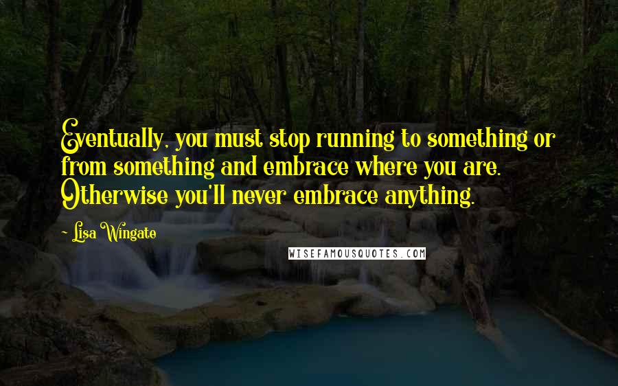 Lisa Wingate Quotes: Eventually, you must stop running to something or from something and embrace where you are. Otherwise you'll never embrace anything.