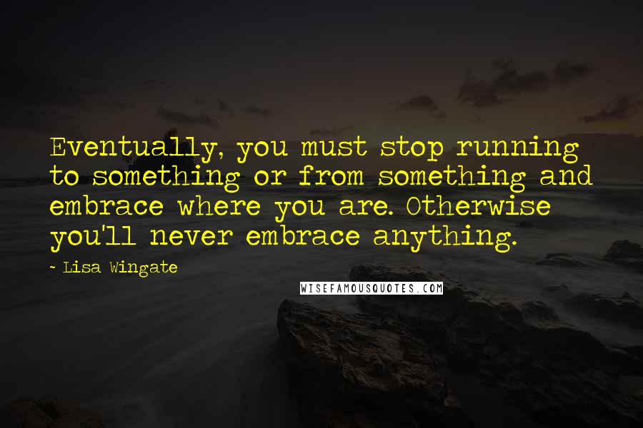 Lisa Wingate Quotes: Eventually, you must stop running to something or from something and embrace where you are. Otherwise you'll never embrace anything.