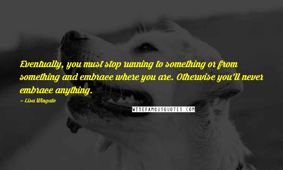 Lisa Wingate Quotes: Eventually, you must stop running to something or from something and embrace where you are. Otherwise you'll never embrace anything.