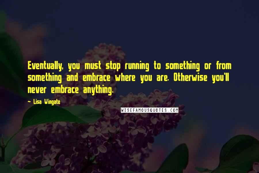 Lisa Wingate Quotes: Eventually, you must stop running to something or from something and embrace where you are. Otherwise you'll never embrace anything.