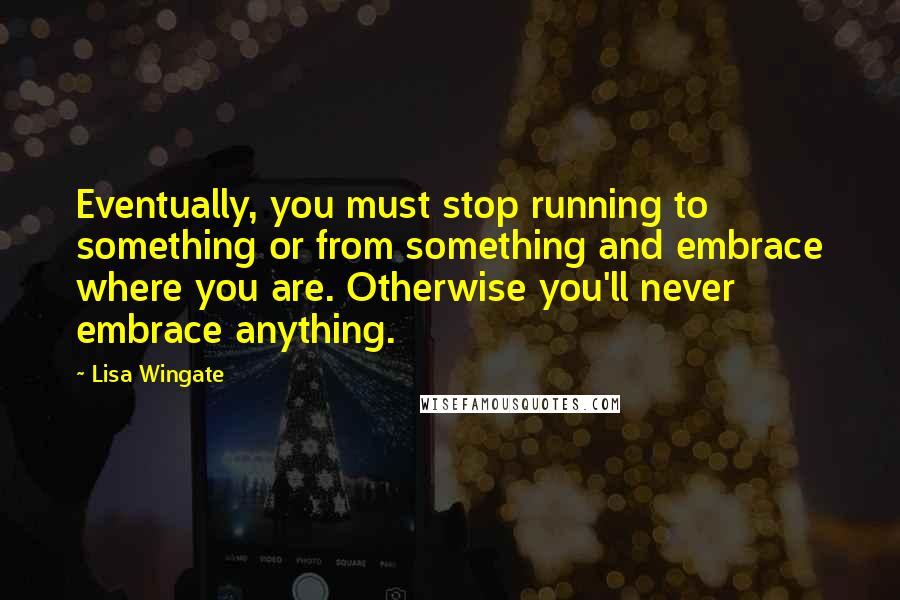 Lisa Wingate Quotes: Eventually, you must stop running to something or from something and embrace where you are. Otherwise you'll never embrace anything.