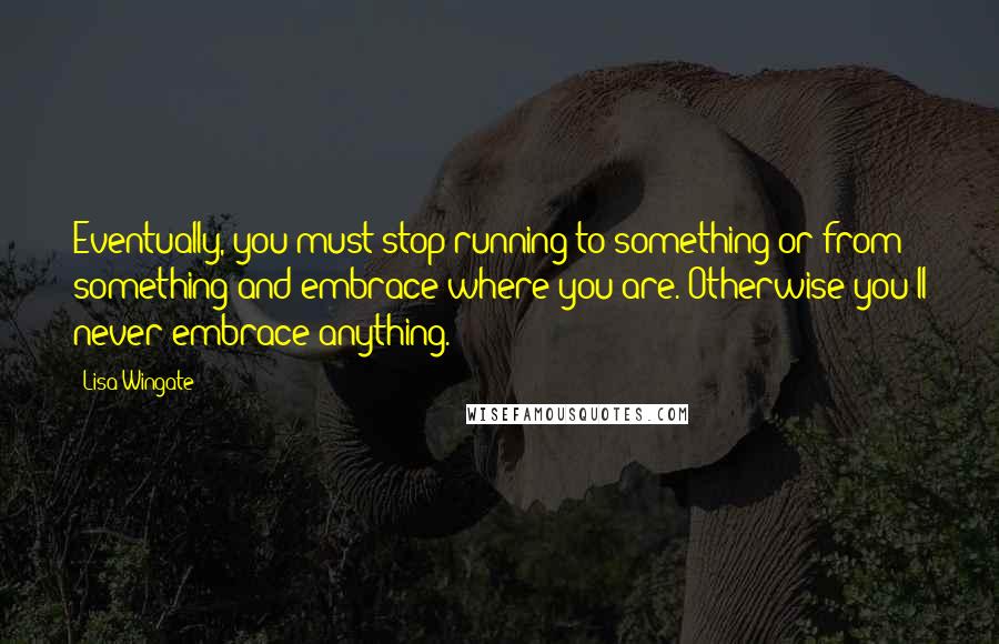 Lisa Wingate Quotes: Eventually, you must stop running to something or from something and embrace where you are. Otherwise you'll never embrace anything.