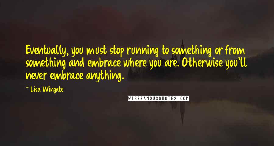 Lisa Wingate Quotes: Eventually, you must stop running to something or from something and embrace where you are. Otherwise you'll never embrace anything.