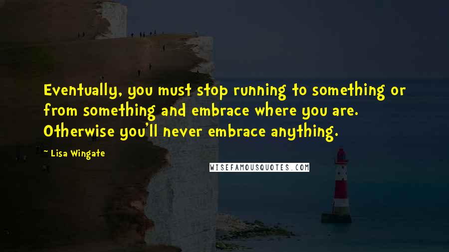 Lisa Wingate Quotes: Eventually, you must stop running to something or from something and embrace where you are. Otherwise you'll never embrace anything.