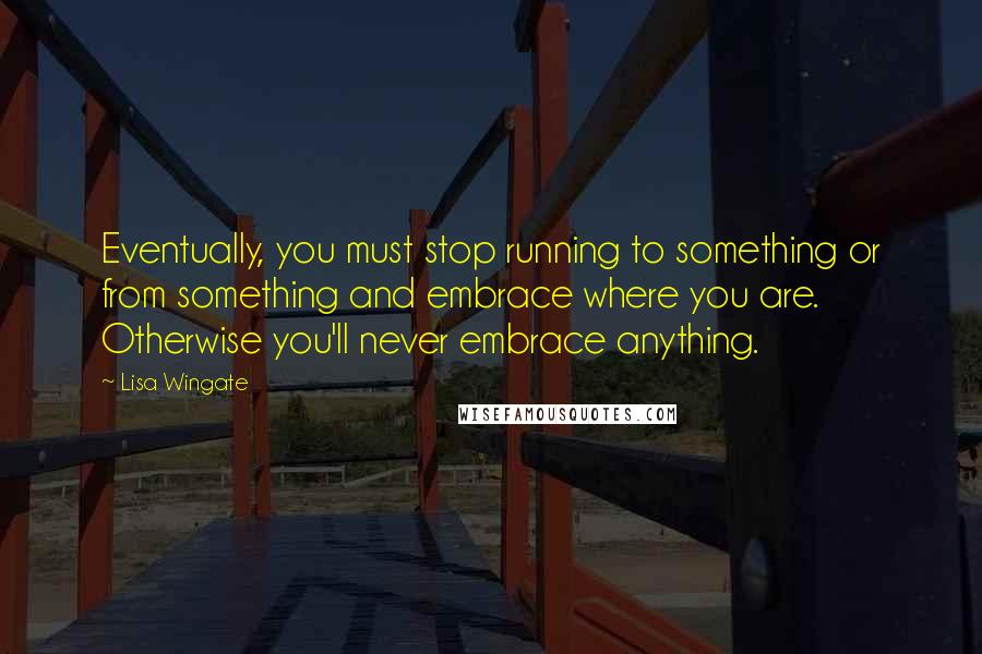 Lisa Wingate Quotes: Eventually, you must stop running to something or from something and embrace where you are. Otherwise you'll never embrace anything.