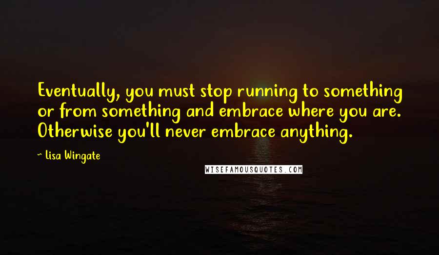 Lisa Wingate Quotes: Eventually, you must stop running to something or from something and embrace where you are. Otherwise you'll never embrace anything.