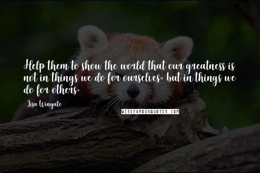 Lisa Wingate Quotes: Help them to show the world that our greatness is not in things we do for ourselves, but in things we do for others.