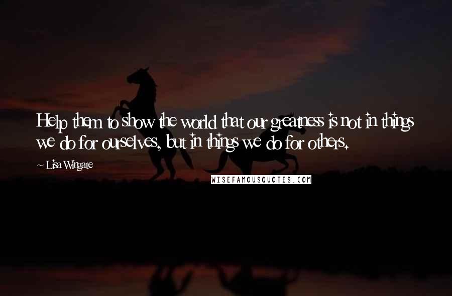 Lisa Wingate Quotes: Help them to show the world that our greatness is not in things we do for ourselves, but in things we do for others.