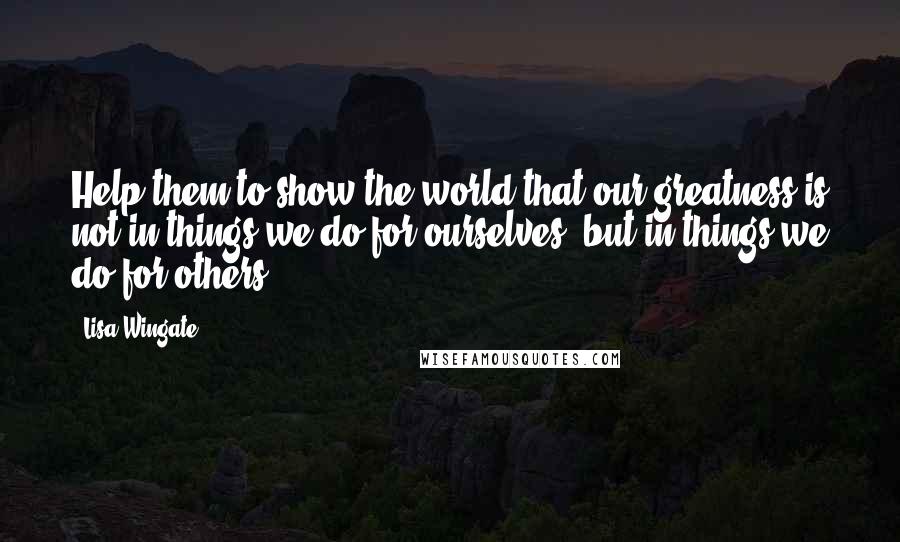 Lisa Wingate Quotes: Help them to show the world that our greatness is not in things we do for ourselves, but in things we do for others.