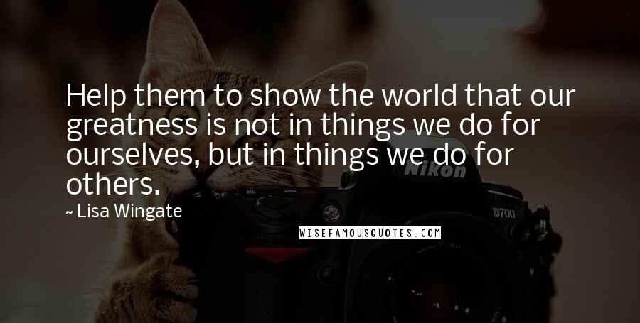 Lisa Wingate Quotes: Help them to show the world that our greatness is not in things we do for ourselves, but in things we do for others.