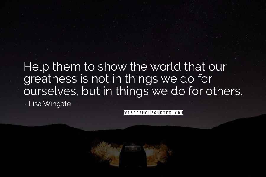 Lisa Wingate Quotes: Help them to show the world that our greatness is not in things we do for ourselves, but in things we do for others.