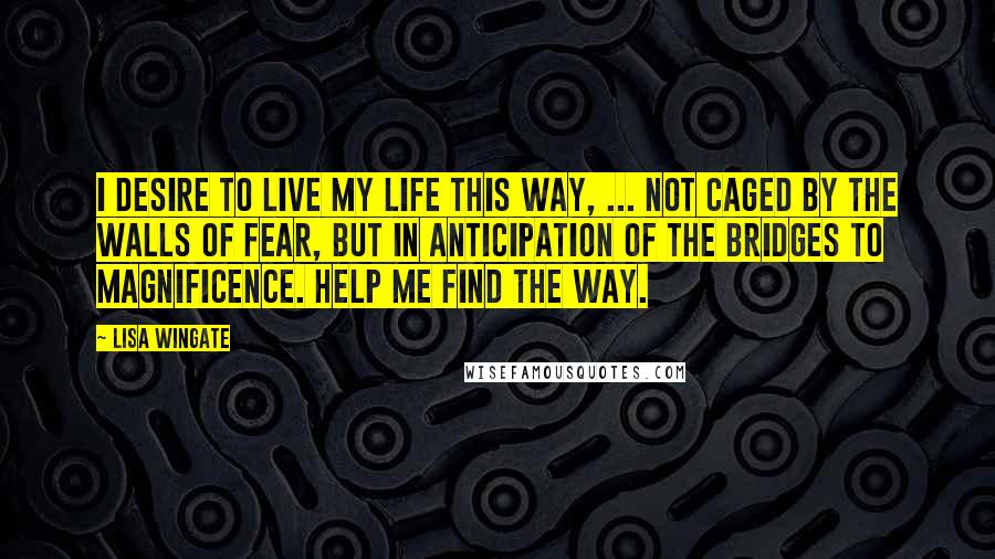 Lisa Wingate Quotes: I desire to live my life this way, ... Not caged by the walls of fear, but in anticipation of the bridges to magnificence. Help me find the way.