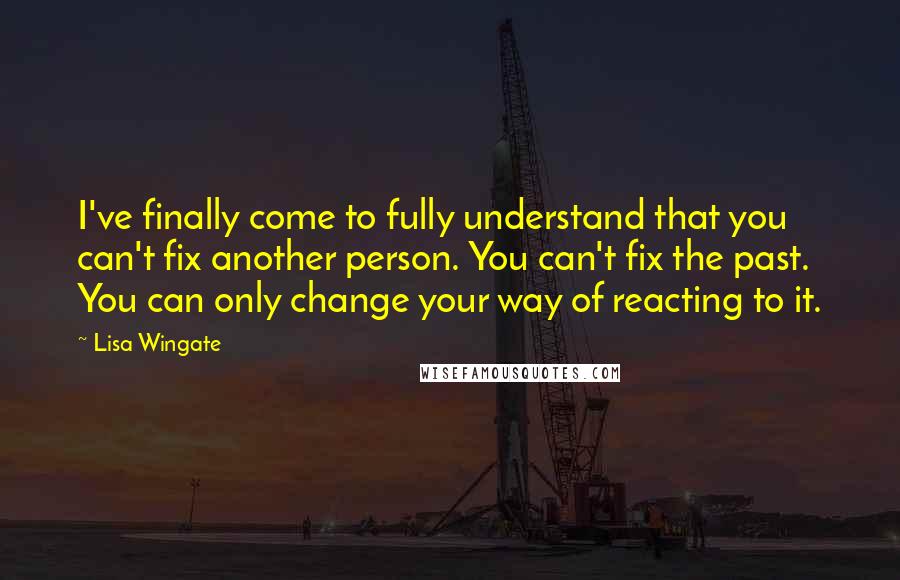 Lisa Wingate Quotes: I've finally come to fully understand that you can't fix another person. You can't fix the past. You can only change your way of reacting to it.